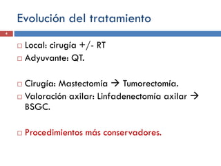 Evolución del tratamiento
 Local: cirugía +/- RT
 Adyuvante: QT.
 Cirugía: Mastectomía  Tumorectomía.
 Valoración axilar: Linfadenectomía axilar 
BSGC.
 Procedimientos más conservadores.
4
 