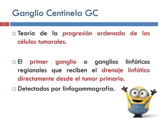 Ganglio Centinela GC
 Teoría de la progresión ordenada de las
células tumorales.
 El primer ganglio o ganglios linfáticos
regionales que reciben el drenaje linfático
directamente desde el tumor primario.
 Detectados por linfogammagrafía.
5
 