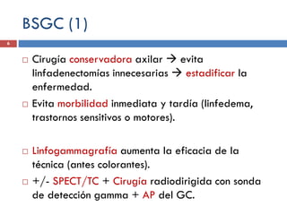 BSGC (1)
 Cirugía conservadora axilar  evita
linfadenectomías innecesarias  estadificar la
enfermedad.
 Evita morbilidad inmediata y tardía (linfedema,
trastornos sensitivos o motores).
 Linfogammagrafía aumenta la eficacia de la
técnica (antes colorantes).
 +/- SPECT/TC + Cirugía radiodirigida con sonda
de detección gamma + AP del GC.
6
 