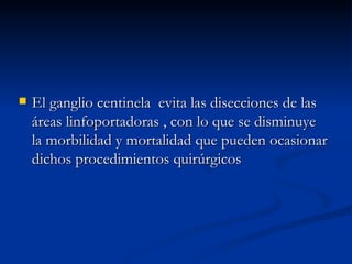 El ganglio centinela  evita las disecciones de las áreas linfoportadoras , con lo que se disminuye la morbilidad y mortalidad que pueden ocasionar dichos procedimientos quirúrgicos 