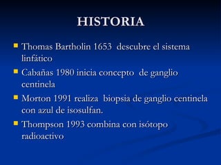 HISTORIA Thomas Bartholin 1653  descubre el sistema linfático Cabañas 1980 inicia concepto  de ganglio centinela Morton 1991 realiza  biopsia de ganglio centinela con azul de isosulfan. Thompson 1993 combina con isótopo radioactivo 