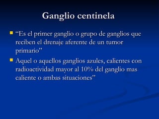 Ganglio centinela  “Es el primer ganglio o grupo de ganglios que reciben el drenaje aferente de un tumor primario” Aquel o aquellos ganglios azules, calientes con radioactividad mayor al 10% del ganglio mas caliente o ambas situaciones” 