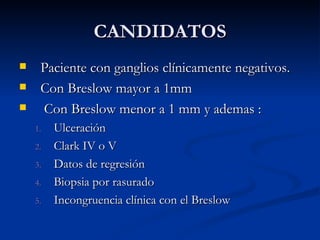 CANDIDATOS Paciente con ganglios clínicamente negativos. Con Breslow mayor a 1mm Con Breslow menor a 1 mm y ademas : Ulceración Clark IV o V Datos de regresión Biopsia por rasurado  Incongruencia clínica con el Breslow 