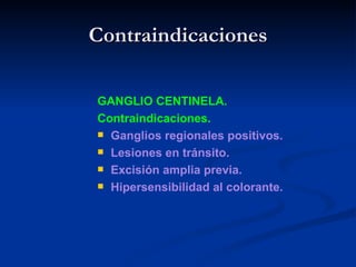 Contraindicaciones GANGLIO CENTINELA. Contraindicaciones. Ganglios regionales positivos. Lesiones en tránsito. Excisión amplia previa. Hipersensibilidad al colorante. 