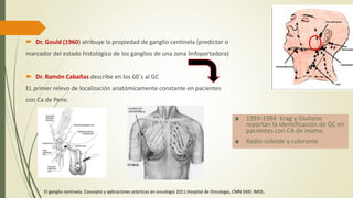  Dr. Gould (1960) atribuye la propiedad de ganglio centinela (predictor o
marcador del estado histológico de los ganglios de una zona linfoportadora)
 Dr. Ramón Cabañas describe en los 60´s al GC
EL primer relevo de localización anatómicamente constante en pacientes
con Ca de Pene.
■ 1993-1994 Krag y Giuliano
reportan la identificación de GC en
pacientes con CA de mama.
■ Radio-coloide y colorante
El ganglio centinela. Concepto y aplicaciones prácticas en oncología 2011.Hospital de Oncología, CMN SXXI. IMSS.
 