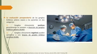  La evaluación preoperatoria de los ganglios
linfáticos axilares separa a los pacientes en dos
categorías:
1) Ganglios clínicamente positivos
generalmente se someten a disección de ganglios
linfáticos axilares (ALND)
2) Ganglios clínicamente negativos pueden
someterse a una biopsia de ganglio linfático
centinela (SLNB).
Uptodate, Biopsia de ganglio centinela en cáncer de mama: Técnicas, julio de 2021, Seth P. Harlow, MD
 