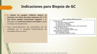 Indicaciones para Biopsia de GC
 1. Evaluar los ganglios linfáticos axilares en
pacientes con cáncer de mama temprano (T1 o T2)
que tienen ganglios clínicamente negativos y en
pacientes con carcinoma ductal in situ (DCIS) cuando
se realiza una mastectomía .
 Estas recomendaciones son consistentes con las
realizadas por la Sociedad Estadounidense de
Oncología Clínica en 2014
Uptodate, Biopsia de ganglio centinela en cáncer de mama: Técnicas, julio de 2021, Seth P. Harlow, MD
 