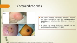 Contraindicaciones
 Los ganglios linfáticos clínicamente positivos y el cáncer
de mama inflamatorio (T4d) son contraindicaciones
absolutas para la SLNB; ambos deben ser tratados con
ALND
 El cáncer de mama localmente avanzado es una
contraindicación relativa para la SLNB
Uptodate, Biopsia de ganglio centinela en cáncer de mama: Técnicas, julio de 2021, Seth P. Harlow, MD
 