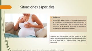 Situaciones especiales
 Embarazo:
 evitar la SLNB en mujeres embarazadas debido
a los efectos teratogénicos potenciales en el
feto en desarrollo del colorante azul de
isosulfán y la falta de estudios de seguridad
sobre otros agentes trazadores.
Además, no está claro si las vías linfáticas en los
senos de las mujeres embarazadas están alteradas,
lo que dificulta la identificación del ganglio
centinela.
Uptodate, Biopsia de ganglio centinela en cáncer de mama: Técnicas, julio de 2021, Seth P. Harlow, MD
 