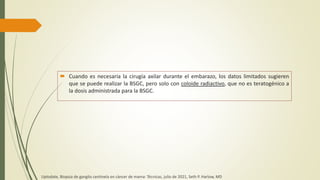 Cuando es necesaria la cirugía axilar durante el embarazo, los datos limitados sugieren
que se puede realizar la BSGC, pero solo con coloide radiactivo, que no es teratogénico a
la dosis administrada para la BSGC.
Uptodate, Biopsia de ganglio centinela en cáncer de mama: Técnicas, julio de 2021, Seth P. Harlow, MD
 