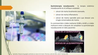 Quimioterapia neoadyuvante: la terapia sistémica
neoadyuvante es el enfoque aceptado:
 cáncer de mama localmente avanzado,
 cáncer de mama inflamatorio
 cáncer de mama operable pero que desean una
cirugía conservadora de mama.
Es controvertido si debe realizarse SLNB o ALND y si debe
realizarse antes o después de completar la quimioterapia
neoadyuvante en tales pacientes
Uptodate, Biopsia de ganglio centinela en cáncer de mama: Técnicas, julio de 2021, Seth P. Harlow, MD
 