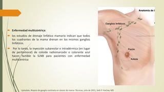 Enfermedad multicéntrica:
 los estudios de drenaje linfático mamario indican que todos
los cuadrantes de la mama drenan en los mismos ganglios
linfáticos.
 Por lo tanto, la inyección subareolar e intradérmica (en lugar
de peritumoral) de coloide radiomarcado o colorante azul
hacen factible la SLNB para pacientes con enfermedad
multicéntrica
Uptodate, Biopsia de ganglio centinela en cáncer de mama: Técnicas, julio de 2021, Seth P. Harlow, MD
 
