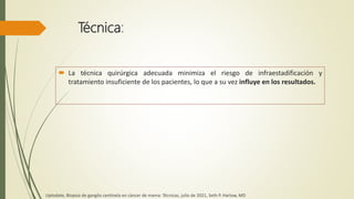 Técnica:
 La técnica quirúrgica adecuada minimiza el riesgo de infraestadificación y
tratamiento insuficiente de los pacientes, lo que a su vez influye en los resultados.
Uptodate, Biopsia de ganglio centinela en cáncer de mama: Técnicas, julio de 2021, Seth P. Harlow, MD
 
