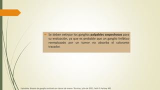  Se deben extirpar los ganglios palpables sospechosos para
su evaluación, ya que es probable que un ganglio linfático
reemplazado por un tumor no absorba el colorante
trazador.
Uptodate, Biopsia de ganglio centinela en cáncer de mama: Técnicas, julio de 2021, Seth P. Harlow, MD
 