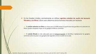  En los Estados Unidos, normalmente se utilizan agentes coloides de azufre de tecnecio
filtrados y sin filtrar; otros usan albúmina sérica humana marcada con tecnecio
 El coloide radiactivo sin filtrar es mejor para la SLNB porque las partículas más grandes en la solución sin
filtrar quedan atrapadas mejor en los ganglios linfáticos centinela.
 El coloide filtrado es más adecuado para la linfogammagrafía al identificar rápidamente los ganglios
centinela antes de pasar a los ganglios del segundo y tercer escalón en la axila.
Uptodate, Biopsia de ganglio centinela en cáncer de mama: Técnicas, julio de 2021, Seth P. Harlow, MD
 