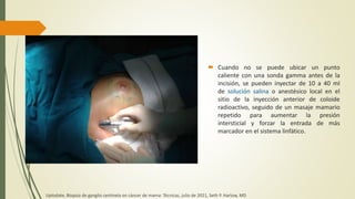  Cuando no se puede ubicar un punto
caliente con una sonda gamma antes de la
incisión, se pueden inyectar de 10 a 40 ml
de solución salina o anestésico local en el
sitio de la inyección anterior de coloide
radioactivo, seguido de un masaje mamario
repetido para aumentar la presión
intersticial y forzar la entrada de más
marcador en el sistema linfático.
Uptodate, Biopsia de ganglio centinela en cáncer de mama: Técnicas, julio de 2021, Seth P. Harlow, MD
 