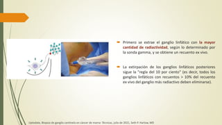  Primero se extrae el ganglio linfático con la mayor
cantidad de radiactividad, según lo determinado por
la sonda gamma, y ​​se obtiene un recuento ex vivo.
 La extirpación de los ganglios linfáticos posteriores
sigue la "regla del 10 por ciento" (es decir, todos los
ganglios linfáticos con recuentos > 10% del recuento
ex vivo del ganglio más radiactivo deben eliminarse).
Uptodate, Biopsia de ganglio centinela en cáncer de mama: Técnicas, julio de 2021, Seth P. Harlow, MD
 