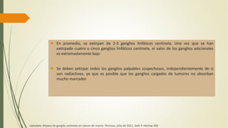  En promedio, se extirpan de 2-3 ganglios linfáticos centinela. Una vez que se han
extirpado cuatro o cinco ganglios linfáticos centinela, el valor de los ganglios adicionales
es extremadamente bajo
 Se deben extirpar todos los ganglios palpables sospechosos, independientemente de si
son radiactivos, ya que es posible que los ganglios cargados de tumores no absorban
mucho marcador.
Uptodate, Biopsia de ganglio centinela en cáncer de mama: Técnicas, julio de 2021, Seth P. Harlow, MD
 