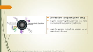  Óxido de hierro superparamagnético (SPIO)
 el agente trazador magnético, se inyecta en la mama
en una ubicación subareolar o intradérmica.
 Luego, los ganglios centinela se localizan con un
magnetómetro de mano
Uptodate, Biopsia de ganglio centinela en cáncer de mama: Técnicas, julio de 2021, Seth P. Harlow, MD
 
