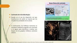  Contraste de microburbujas:
 basado en el uso de dispersión con gas
hexafluoruro de azufre se inyecta por vía
intradérmica alrededor de la areola.
 A continuación, los linfáticos mamarios se
visualizan mediante ecografía con contraste
y se siguen para identificar y realizar una
biopsia de los ganglios linfáticos centinela
axilares
Uptodate, Biopsia de ganglio centinela en cáncer de mama: Técnicas, julio de 2021, Seth P. Harlow, MD
 