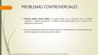 PROBLEMAS CONTROVERCIALES
 Técnica simple versus doble: se puede realizar con el colorante azul, el coloide
radiactivo o ambos marcadores; la elección está determinada por el cirujano y la
preferencia institucional.
 El uso combinado de ambos marcadores parece ser complementario, minimizando la tasa
de falsos negativos en la mayoría, pero no todos
Uptodate, Biopsia de ganglio centinela en cáncer de mama: Técnicas, julio de 2021, Seth P. Harlow, MD
 