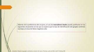 Además de la preferencia del cirujano, el uso de marcadores duales puede justificarse en las
siguientes situaciones en las que se espera que la tasa de identificación del ganglio centinela
sea baja y la tasa de falsos negativos alta:
Uptodate, Biopsia de ganglio centinela en cáncer de mama: Técnicas, julio de 2021, Seth P. Harlow, MD
 