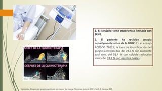 1. El cirujano tiene experiencia limitada con
SLNB.
2. El paciente ha recibido terapia
neoadyuvante antes de la BSGC. En el ensayo
ACOSOG Z1071, la tasa de identificación del
ganglio centinela fue del 78.6 % con colorante
azul solo, del 91.4 % con coloide radiactivo
solo y del 93.8 % con agentes duales.
Uptodate, Biopsia de ganglio centinela en cáncer de mama: Técnicas, julio de 2021, Seth P. Harlow, MD
 