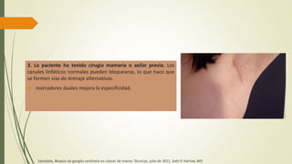 3. La paciente ha tenido cirugía mamaria o axilar previa. Los
canales linfáticos normales pueden bloquearse, lo que hace que
se formen vías de drenaje alternativas.
 marcadores duales mejora la especificidad.
Uptodate, Biopsia de ganglio centinela en cáncer de mama: Técnicas, julio de 2021, Seth P. Harlow, MD
 