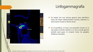 Linfogammagrafía
 Se realiza con una cámara gamma para identificar
áreas de mayor radioactividad ("puntos calientes") y
para marcar la piel en dichas áreas.
 En el quirófano, se hace una pequeña incisión en la
piel sobre el punto caliente y se usa la sonda gamma
portátil para guiar al cirujano hacia los ganglios
linfáticos marcados.
Uptodate, Biopsia de ganglio centinela en cáncer de mama: Técnicas, julio de 2021, Seth P. Harlow, MD
 