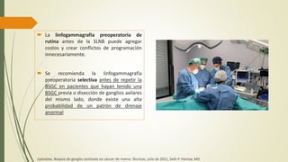  La linfogammagrafía preoperatoria de
rutina antes de la SLNB puede agregar
costos y crear conflictos de programación
innecesariamente.
 Se recomienda la linfogammagrafía
preoperatoria selectiva antes de repetir la
BSGC en pacientes que hayan tenido una
BSGC previa o disección de ganglios axilares
del mismo lado, donde existe una alta
probabilidad de un patrón de drenaje
anormal
Uptodate, Biopsia de ganglio centinela en cáncer de mama: Técnicas, julio de 2021, Seth P. Harlow, MD
 