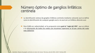 Número óptimo de ganglios linfáticos
centinela
 La identificación exitosa de ganglios linfáticos centinela mediante colorante azul se define
como la identificación de cualquier ganglio azul o no azul con un linfático aferente azul.
 Para SLNB con radiactividad, se ha propuesto como guía la "regla del 10%", que se refiere
a la eliminación de todos los nodos con recuentos superiores al 10 por ciento del nodo
más radiactivo
Uptodate, Biopsia de ganglio centinela en cáncer de mama: Técnicas, julio de 2021, Seth P. Harlow, MD
 