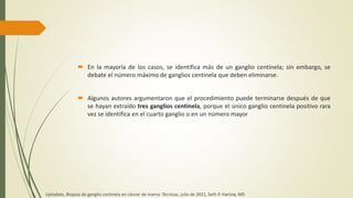  En la mayoría de los casos, se identifica más de un ganglio centinela; sin embargo, se
debate el número máximo de ganglios centinela que deben eliminarse.
 Algunos autores argumentaron que el procedimiento puede terminarse después de que
se hayan extraído tres ganglios centinela, porque el único ganglio centinela positivo rara
vez se identifica en el cuarto ganglio o en un número mayor
Uptodate, Biopsia de ganglio centinela en cáncer de mama: Técnicas, julio de 2021, Seth P. Harlow, MD
 