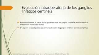 Evaluación intraoperatoria de los ganglios
linfáticos centinela
 Aproximadamente ¼ parte de los pacientes con un ganglio centinela positivo tendrán
enfermedad residual en la axila.
 En algunos casos se puede requerir una disección de ganglios linfáticos axilares completos
Uptodate, Biopsia de ganglio centinela en cáncer de mama: Técnicas, julio de 2021, Seth P. Harlow, MD
 