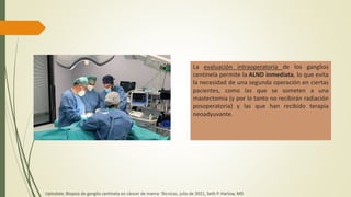 La evaluación intraoperatoria de los ganglios
centinela permite la ALND inmediata, lo que evita
la necesidad de una segunda operación en ciertas
pacientes, como las que se someten a una
mastectomía (y por lo tanto no recibirán radiación
posoperatoria) y las que han recibido terapia
neoadyuvante.
Uptodate, Biopsia de ganglio centinela en cáncer de mama: Técnicas, julio de 2021, Seth P. Harlow, MD
 