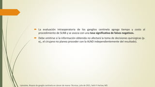  La evaluación intraoperatoria de los ganglios centinela agrega tiempo y costo al
procedimiento de SLNB y se asocia con una tasa significativa de falsos negativos.
 Debe omitirse si la información obtenida no afectará la toma de decisiones quirúrgicas (p.
ej., el cirujano no planea proceder con la ALND independientemente del resultado).
Uptodate, Biopsia de ganglio centinela en cáncer de mama: Técnicas, julio de 2021, Seth P. Harlow, MD
 