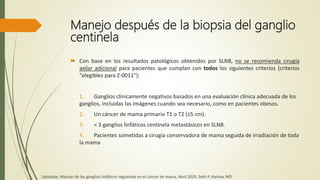 Manejo después de la biopsia del ganglio
centinela
 Con base en los resultados patológicos obtenidos por SLNB, no se recomienda cirugía
axilar adicional para pacientes que cumplan con todos los siguientes criterios (criterios
"elegibles para Z-0011"):
1. Ganglios clínicamente negativos basados ​​en una evaluación clínica adecuada de los
ganglios, incluidas las imágenes cuando sea necesario, como en pacientes obesos.
2. Un cáncer de mama primario T1 o T2 (≤5 cm).
3. < 3 ganglios linfáticos centinela metastásicos en SLNB.
4. Pacientes sometidas a cirugía conservadora de mama seguida de irradiación de toda
la mama
Uptodate, Manejo de los ganglios linfáticos regionales en el cáncer de mama, Abril 2020, Seth P. Harlow, MD
 