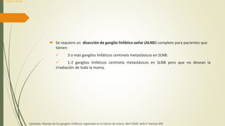  Se requiere un disección de ganglio linfático axilar (ALND) completo para pacientes que
tienen:
 3 o más ganglios linfáticos centinela metastásicos en SLNB.
 1-2 ganglios linfáticos centinela metastásicos en SLNB pero que no desean la
irradiación de toda la mama.
Uptodate, Manejo de los ganglios linfáticos regionales en el cáncer de mama, Abril 2020, Seth P. Harlow, MD
Dr. Donald L. Weaver
 