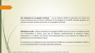 Sin metástasis en el ganglio centinela : no se realiza la ALND en pacientes con cáncer de
mama temprano que no tienen metástasis en los ganglios en la SLNB, incluidos aquellos con
células tumorales aisladas presentes en los ganglios centinela.
Metástasis oculta: células tumorales en el ganglio linfático que no se ven en el examen inicial
con hematoxilina y eosina, pero que se detectan posteriormente al examinar niveles
adicionales o al realizar una tinción inmunohistoquímica o una reacción en cadena de la
polimerasa con transcriptasa inversa.
En pacientes con metástasis oculta encontrada por SLNB, no es necesario completar la ALND y
no se recomienda alterar la terapia adyuvante posterior.
Uptodate, Manejo de los ganglios linfáticos regionales en el cáncer de mama, Abril 2020, Seth P. Harlow, MD
Dr. Donald L. Weaver
 