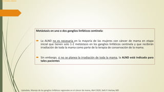 Metástasis en uno o dos ganglios linfáticos centinela:
 La ALND no es necesaria en la mayoría de las mujeres con cáncer de mama en etapa
inicial que tienen solo 1-2 metástasis en los ganglios linfáticos centinela y que recibirán
irradiación de toda la mama como parte de la terapia de conservación de la mama.
 Sin embargo, si no se planea la irradiación de toda la mama, la ALND está indicada para
tales pacientes
Uptodate, Manejo de los ganglios linfáticos regionales en el cáncer de mama, Abril 2020, Seth P. Harlow, MD
Dr. Donald L. Weaver
 