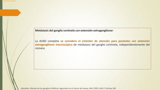 Metástasis del ganglio centinela con extensión extraganglionar:
La ALND completa se considera el estándar de atención para pacientes con extensión
extraganglionar macroscópica de metástasis del ganglio centinela, independientemente del
número
Uptodate, Manejo de los ganglios linfáticos regionales en el cáncer de mama, Abril 2020, Seth P. Harlow, MD
Dr. Donald L. Weaver
 