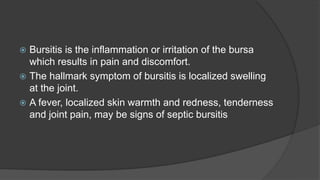  Bursitis is the inflammation or irritation of the bursa
which results in pain and discomfort.
 The hallmark symptom of bursitis is localized swelling
at the joint.
 A fever, localized skin warmth and redness, tenderness
and joint pain, may be signs of septic bursitis
 