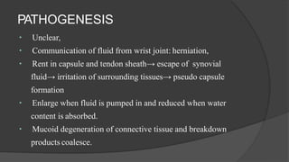 PATHOGENESIS
Unclear,
Communication of fluid from wrist joint: herniation,
Rent in capsule and tendon sheath→ escape of synovial
fluid→ irritation of surrounding tissues→ pseudo capsule
formation
Enlarge when fluid is pumped in and reduced when water
content is absorbed.
Mucoid degeneration of connective tissue and breakdown
products coalesce.
 