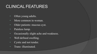 CLINICAL FEATURES
Often young adults.
More common in woman.
Older patients: mucous cyst.
Painless lump.
Occasionally slight ache and weakness.
Well defined swelling.
Cystic and not tender.
Trans- illuminated.
 