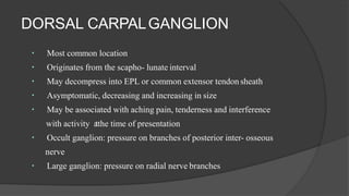 DORSAL CARPALGANGLION
Most common location
Originates from the scapho- lunate interval
May decompress into EPL or common extensor tendon sheath
Asymptomatic, decreasing and increasing in size
May be associated with aching pain, tenderness and interference
with activity atthe time of presentation
Occult ganglion: pressure on branches of posterior inter- osseous
nerve
Large ganglion: pressure on radial nerve branches
 