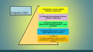 Inspección 
1.Asimetrias o masas visibles, 
cicatrices, supuración. 
2. Lesiones mucocutaneas (chancro 
sifilítico, melanoma) 
3.La piel no debe de tener 
alteraciones (adenitis piógena : rubor 
y edema) 
4. Linfogranuloma venéreo : piel de la 
región inguinal (color azulado ) 
5. Supuran 
6. Cicatriz estrellada: región cervical o 
supraclavicular ( ganglio tuberculoso que 
supuro) 
 