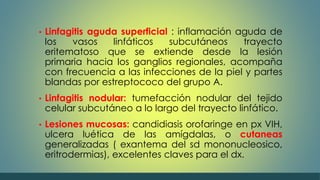 • Linfagitis aguda superficial : inflamación aguda de 
los vasos linfáticos subcutáneos trayecto 
eritematoso que se extiende desde la lesión 
primaria hacia los ganglios regionales, acompaña 
con frecuencia a las infecciones de la piel y partes 
blandas por estreptococo del grupo A. 
• Linfagitis nodular: tumefacción nodular del tejido 
celular subcutáneo a lo largo del trayecto linfático. 
• Lesiones mucosas: candidiasis orofaringe en px VIH, 
ulcera luética de las amígdalas, o cutaneas 
generalizadas ( exantema del sd mononucleosico, 
eritrodermias), excelentes claves para el dx. 
 
