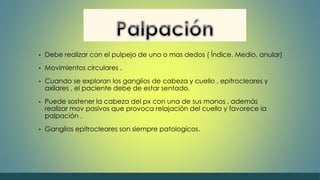 • Debe realizar con el pulpejo de uno o mas dedos ( Índice. Medio, anular) 
• Movimientos circulares . 
• Cuando se exploran los ganglios de cabeza y cuello , epitrocleares y 
axilares , el paciente debe de estar sentado. 
• Puede sostener la cabeza del px con una de sus manos , además 
realizar mov pasivos que provoca relajación del cuello y favorece la 
palpación . 
• Ganglios epitrocleares son siempre patologicos. 
 