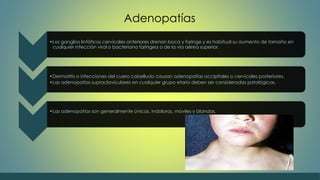 Adenopatías 
•Los ganglios linfáticos cervicales anteriores drenan boca y faringe y es habitual su aumento de tamaño en 
cualquier infección viral o bacteriana faríngea o de la vía aérea superior. 
•Dermatitis o infecciones del cuero cabelludo causan adenopatías occipitales o cervicales posteriores. 
•Las adenopatías supraclaviculares en cualquier grupo etario deben ser consideradas patológicas. 
•Las adenopatías son generalmente únicas, indoloras, móviles y blandas. 
 