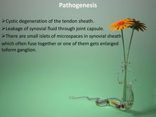 Pathogenesis
Cystic degeneration of the tendon sheath.
Leakage of synovial fluid through joint capsule.
There are small islets of microspaces in synovial sheath
which often fuse together or one of them gets enlarged
toform ganglion.