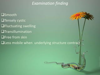 Examination finding
Smooth
Tensely cystic
Fluctuating swelling
Transillumination
Free from skin
Less mobile when underlying structure contract